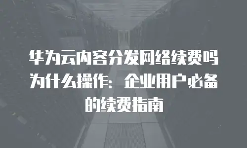 华为云内容分发网络续费吗为什么操作：企业用户必备的续费指南