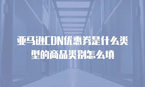 亚马逊CDN优惠券是什么类型的商品类别怎么填