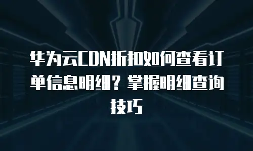 华为云CDN折扣如何查看订单信息明细？掌握明细查询技巧