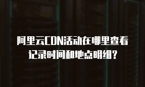 阿里云CDN活动在哪里查看记录时间和地点明细？