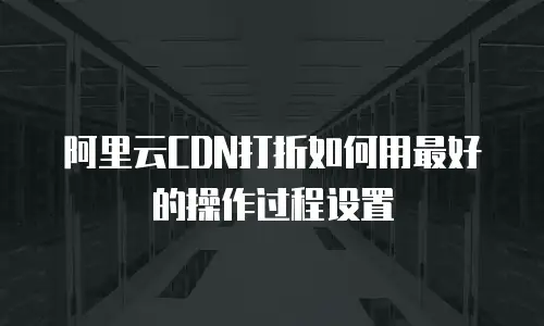 阿里云CDN打折如何用最好的操作过程设置