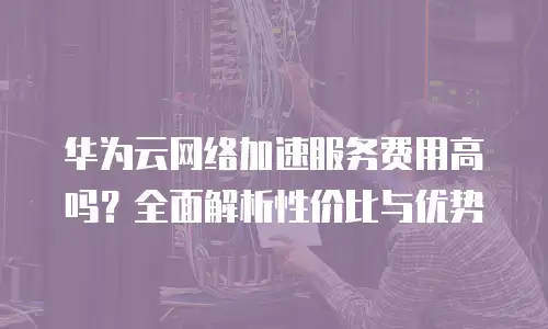 华为云网络加速服务费用高吗？全面解析性价比与优势