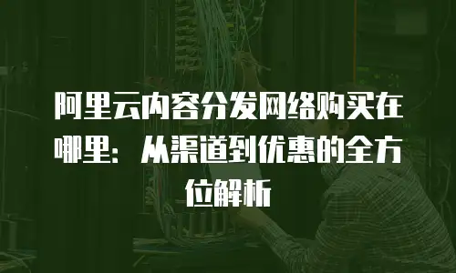 阿里云内容分发网络购买在哪里：从渠道到优惠的全方位解析