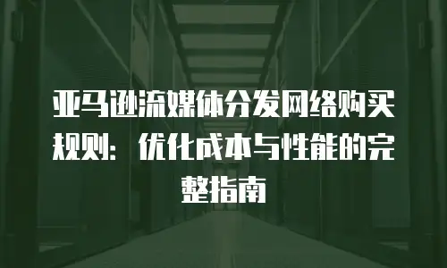 亚马逊流媒体分发网络购买规则：优化成本与性能的完整指南