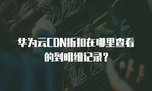 华为云CDN折扣在哪里查看的到明细记录？