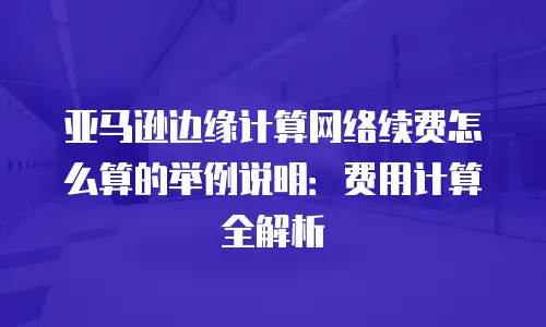亚马逊边缘计算网络续费怎么算的举例说明：费用计算全解析