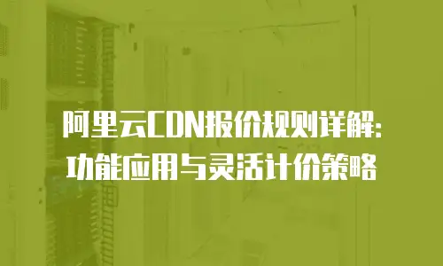 阿里云CDN报价规则详解：功能应用与灵活计价策略