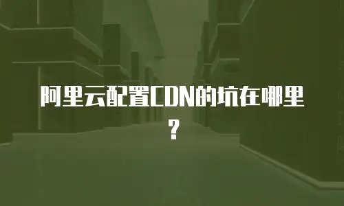 阿里云配置CDN的坑在哪里？