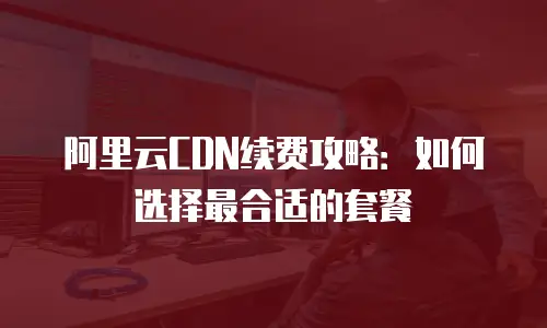 阿里云CDN续费攻略：如何选择最合适的套餐