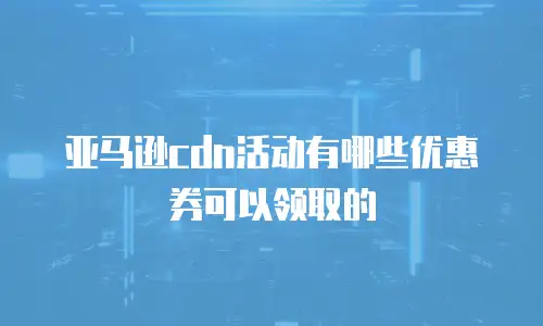 亚马逊cdn活动有哪些优惠券可以领取的