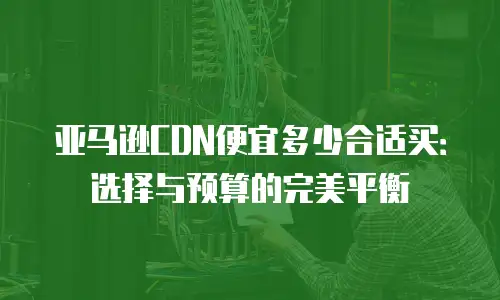 亚马逊CDN便宜多少合适买：选择与预算的完美平衡