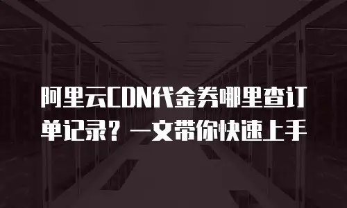 阿里云CDN代金券哪里查订单记录？一文带你快速上手
