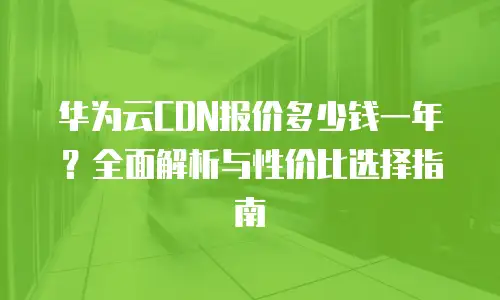 华为云CDN报价多少钱一年？全面解析与性价比选择指南