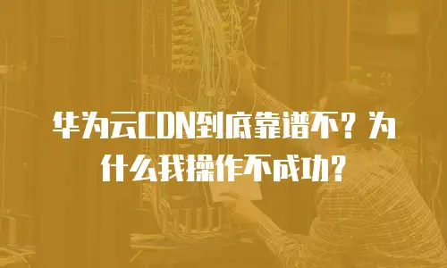 华为云CDN到底靠谱不？为什么我操作不成功？