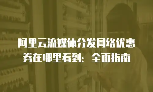 阿里云流媒体分发网络优惠券在哪里看到：全面指南
