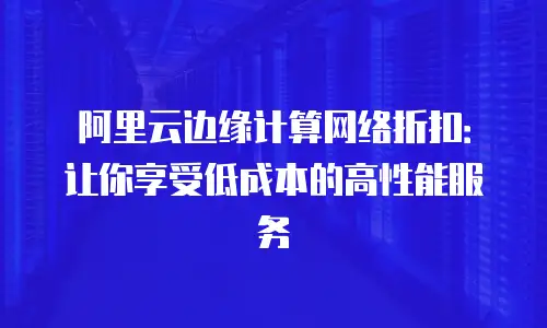 阿里云边缘计算网络折扣：让你享受低成本的高性能服务