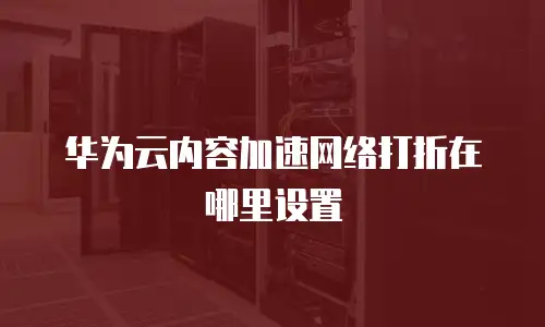 华为云内容加速网络打折在哪里设置