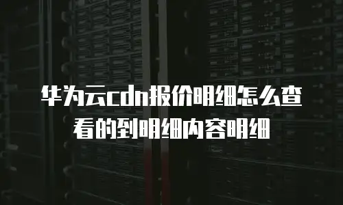 华为云cdn报价明细怎么查看的到明细内容明细