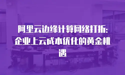 阿里云边缘计算网络打折：企业上云成本优化的黄金机遇