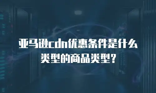亚马逊cdn优惠条件是什么类型的商品类型？