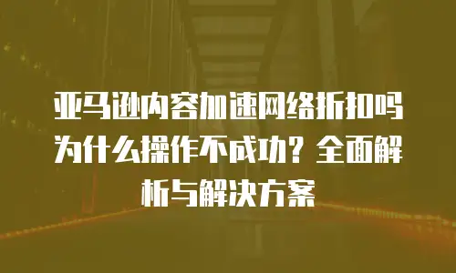 亚马逊内容加速网络折扣吗为什么操作不成功？全面解析与解决方案