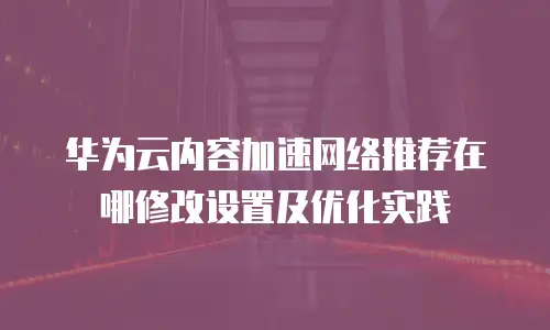 华为云内容加速网络推荐在哪修改设置及优化实践