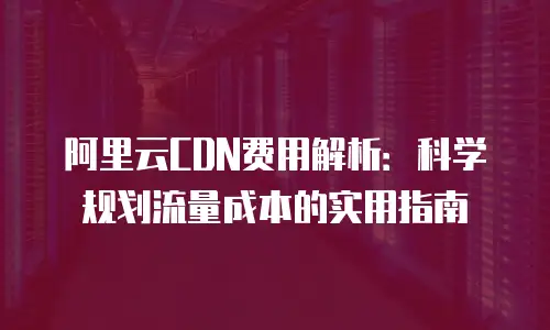 阿里云CDN费用解析：科学规划流量成本的实用指南