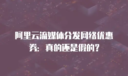阿里云流媒体分发网络优惠券：真的还是假的？