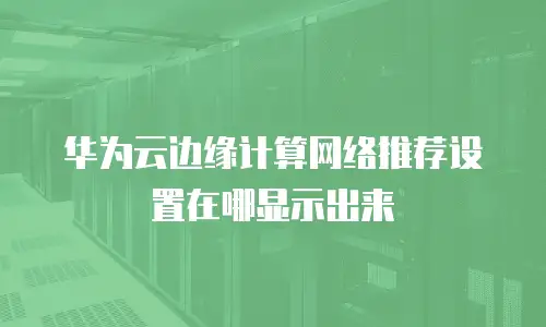 华为云边缘计算网络推荐设置在哪显示出来