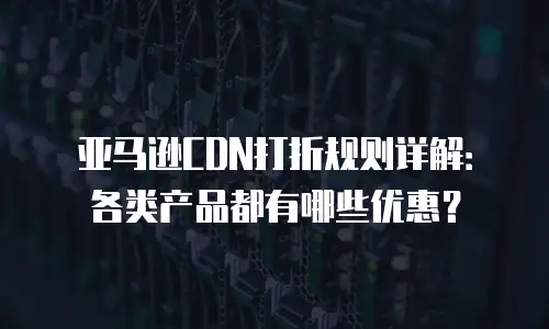 亚马逊CDN打折规则详解：各类产品都有哪些优惠？