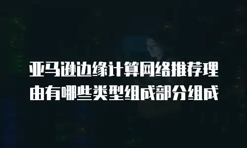 亚马逊边缘计算网络推荐理由有哪些类型组成部分组成