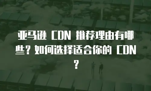 亚马逊 CDN 推荐理由有哪些？如何选择适合你的 CDN？
