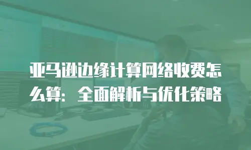 亚马逊边缘计算网络收费怎么算：全面解析与优化策略