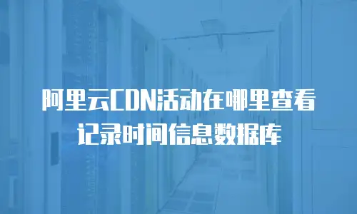 阿里云CDN活动在哪里查看记录时间信息数据库