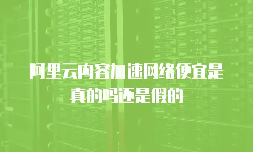 阿里云内容加速网络便宜是真的吗还是假的