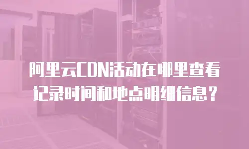 阿里云CDN活动在哪里查看记录时间和地点明细信息？