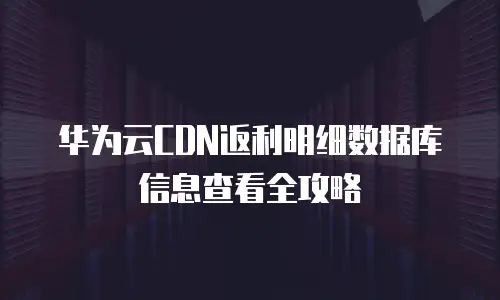 华为云CDN返利明细数据库信息查看全攻略