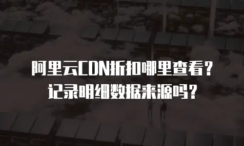 阿里云CDN折扣哪里查看？记录明细数据来源吗？