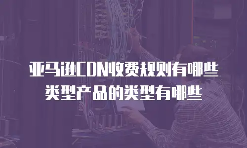 亚马逊CDN收费规则有哪些类型产品的类型有哪些