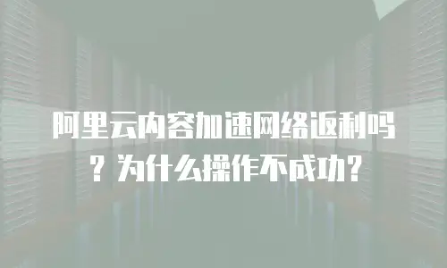 阿里云内容加速网络返利吗？为什么操作不成功？