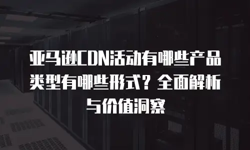 亚马逊CDN活动有哪些产品类型有哪些形式？全面解析与价值洞察