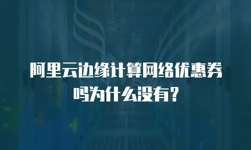 阿里云边缘计算网络优惠券吗为什么没有？