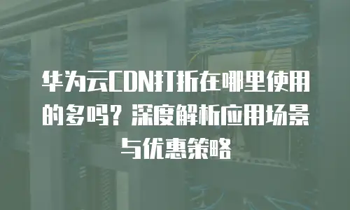 华为云CDN打折在哪里使用的多吗？深度解析应用场景与优惠策略