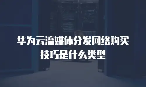 华为云流媒体分发网络购买技巧是什么类型