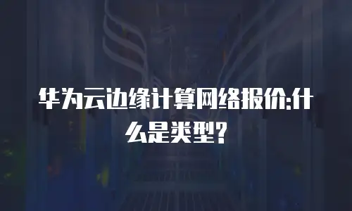 华为云边缘计算网络报价:什么是类型?