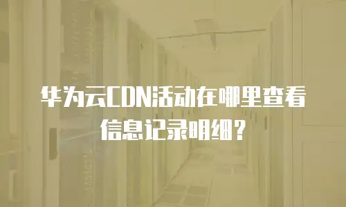 华为云CDN活动在哪里查看信息记录明细？