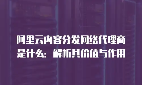 阿里云内容分发网络代理商是什么：解析其价值与作用