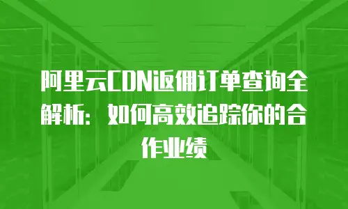 阿里云CDN返佣订单查询全解析：如何高效追踪你的合作业绩