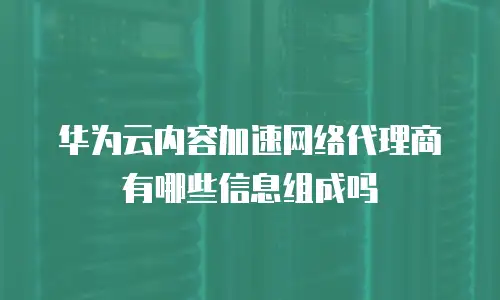 华为云内容加速网络代理商有哪些信息组成吗