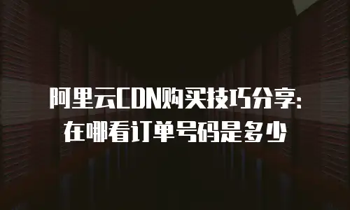 阿里云CDN购买技巧分享：在哪看订单号码是多少